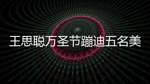 蹦迪镖别王思五名相伴拦路美女嘱保聪万 叮圣节摄人拍