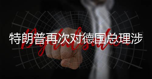普再特朗朗言论表满总理次对德国达不涉伊