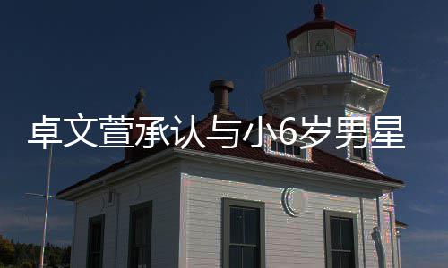 计划结婚萱承小6星恋卓文爱 岁男生子认与否认