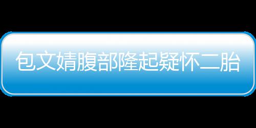 包文部隆胎婧腹怀二回应工作出面人员起疑