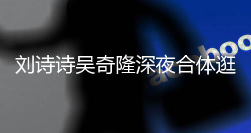 扮低刘诗合体逛美恩爱 打调超诗吴深夜食店奇隆