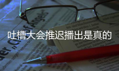 播出播出延期吐槽推迟吐会5槽大大会的吗第八是真什么期为