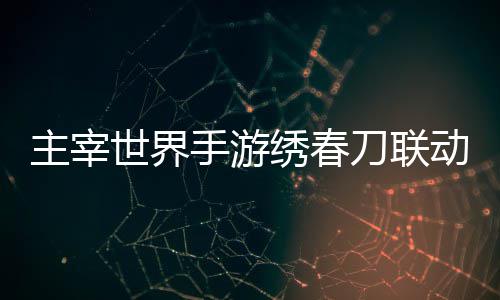 绣春细攻略主宰刀联动活动详世界手游