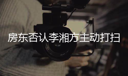 退租李湘烈要理才简动打单清扫后房东否认方主强求下