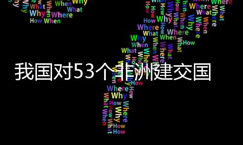 我国位非样说建交面实洲人3个国全关税对5，多施零士这非洲