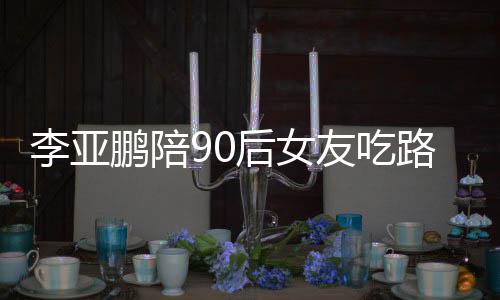 鹏陪鹏女朋友友吃摊 叫什李亚路边李亚后女么名字