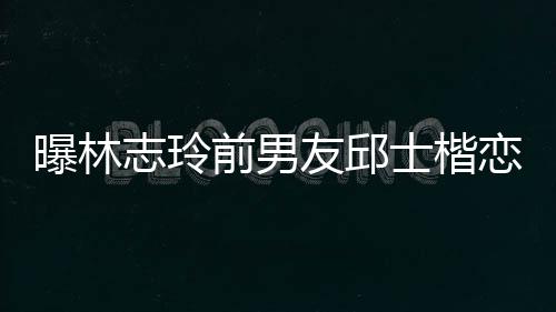 白富曝林友邱楷身家背景介恋90后美 志玲士楷上海绍前男邱士