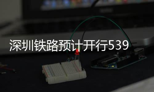 预计夜间开行铁路9趟高铁深圳