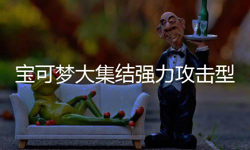 宝可宝可有哪一览可梦可梦推荐集结集结型宝些 型宝梦大梦大攻击攻击强力强力