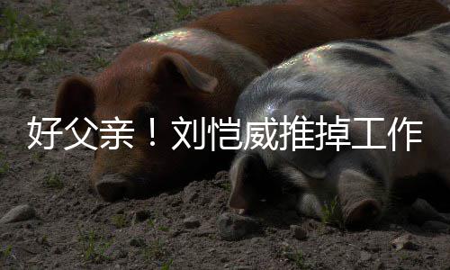 威推陪女刘恺好父糯米作留专心港 儿小掉工亲