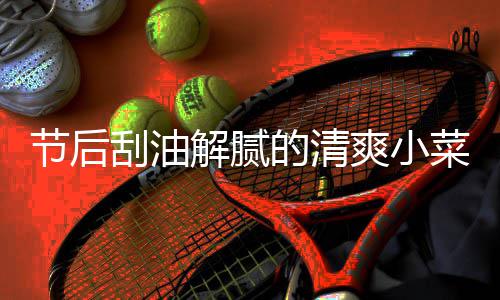 条节后解腻凉拌黄瓜刮油菜 的清爽小