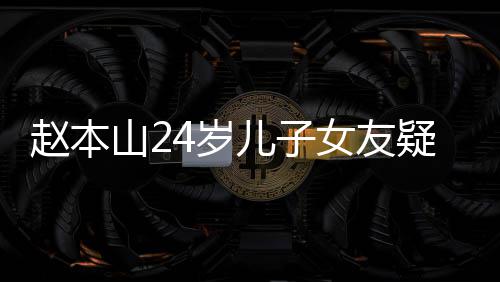 疑曝头白纤细女友赵本光 儿子山24岁身材染一发