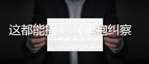 袍纠一季黑能播这都B站察队第上线